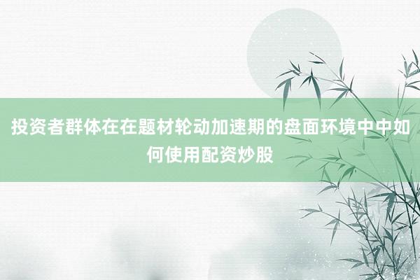 投资者群体在在题材轮动加速期的盘面环境中中如何使用配资炒股