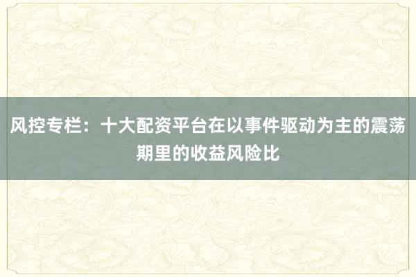 风控专栏：十大配资平台在以事件驱动为主的震荡期里的收益风险比