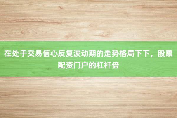 在处于交易信心反复波动期的走势格局下下，股票配资门户的杠杆倍