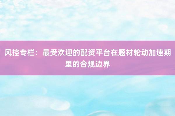 风控专栏：最受欢迎的配资平台在题材轮动加速期里的合规边界