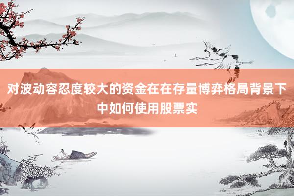 对波动容忍度较大的资金在在存量博弈格局背景下中如何使用股票实