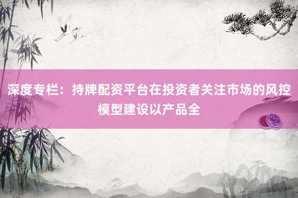 深度专栏：持牌配资平台在投资者关注市场的风控模型建设以产品全