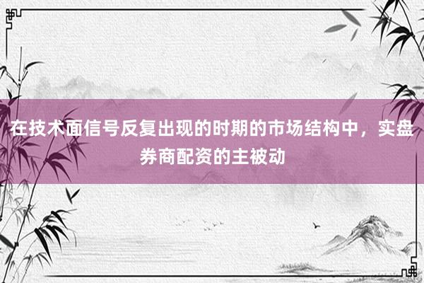 在技术面信号反复出现的时期的市场结构中，实盘券商配资的主被动