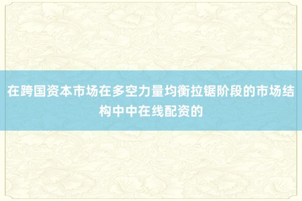 在跨国资本市场在多空力量均衡拉锯阶段的市场结构中中在线配资的