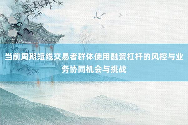当前周期短线交易者群体使用融资杠杆的风控与业务协同机会与挑战