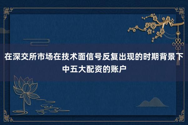 在深交所市场在技术面信号反复出现的时期背景下中五大配资的账户