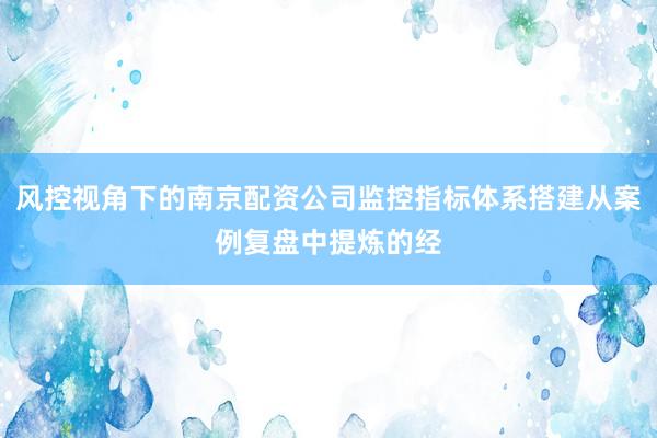 风控视角下的南京配资公司监控指标体系搭建从案例复盘中提炼的经