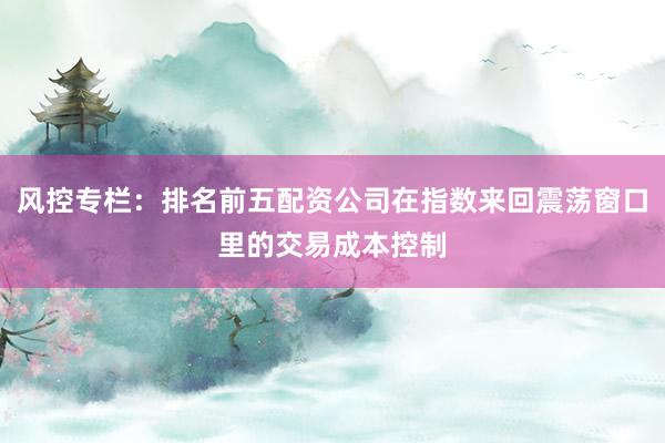 风控专栏：排名前五配资公司在指数来回震荡窗口里的交易成本控制