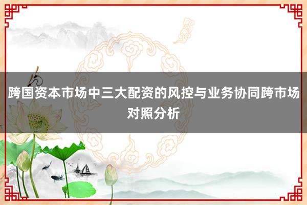 跨国资本市场中三大配资的风控与业务协同跨市场对照分析