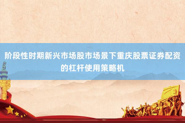 阶段性时期新兴市场股市场景下重庆股票证券配资的杠杆使用策略机