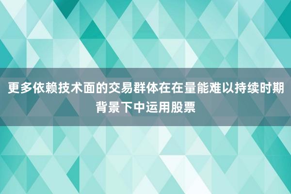 更多依赖技术面的交易群体在在量能难以持续时期背景下中运用股票