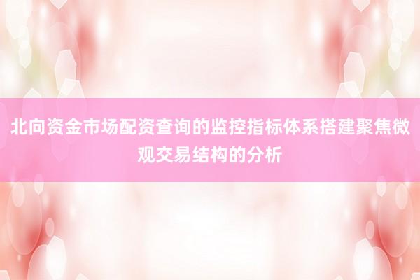北向资金市场配资查询的监控指标体系搭建聚焦微观交易结构的分析
