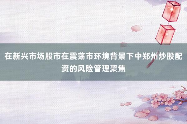 在新兴市场股市在震荡市环境背景下中郑州炒股配资的风险管理聚焦