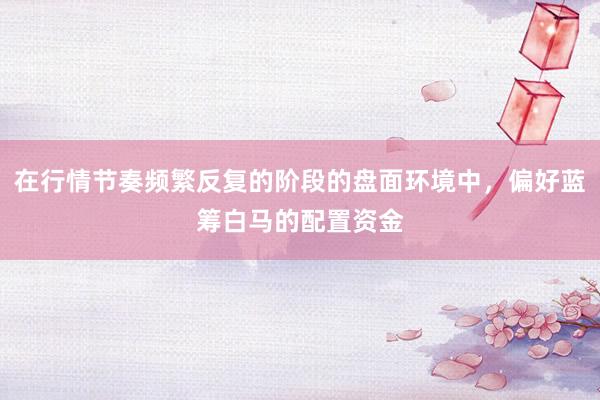 在行情节奏频繁反复的阶段的盘面环境中，偏好蓝筹白马的配置资金