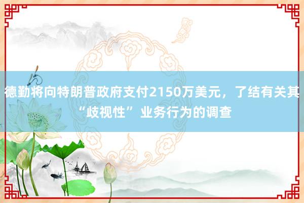 德勤将向特朗普政府支付2150万美元，了结有关其 “歧视性” 业务行为的调查