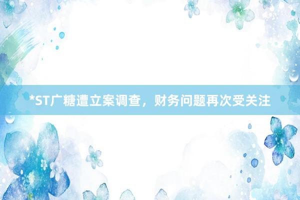*ST广糖遭立案调查，财务问题再次受关注
