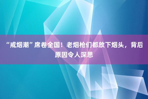 “戒烟潮”席卷全国！老烟枪们都放下烟头，背后原因令人深思