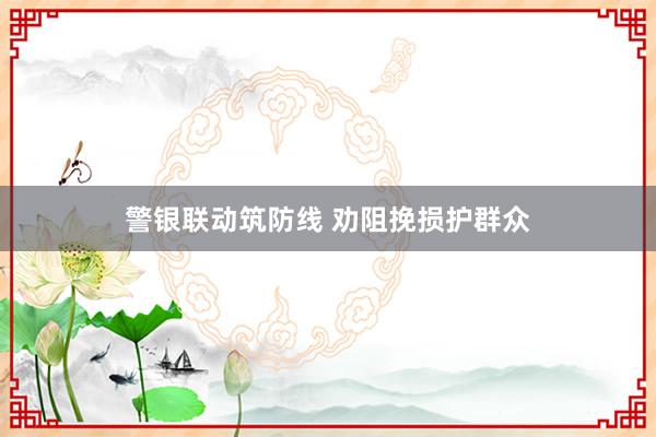 警银联动筑防线 劝阻挽损护群众
