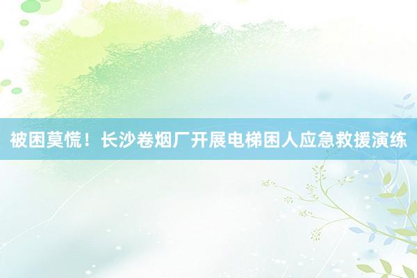 被困莫慌！长沙卷烟厂开展电梯困人应急救援演练