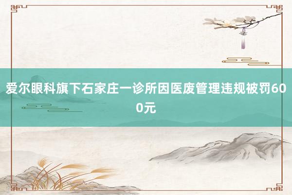 爱尔眼科旗下石家庄一诊所因医废管理违规被罚600元