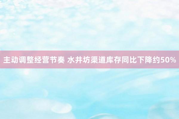 主动调整经营节奏 水井坊渠道库存同比下降约50%