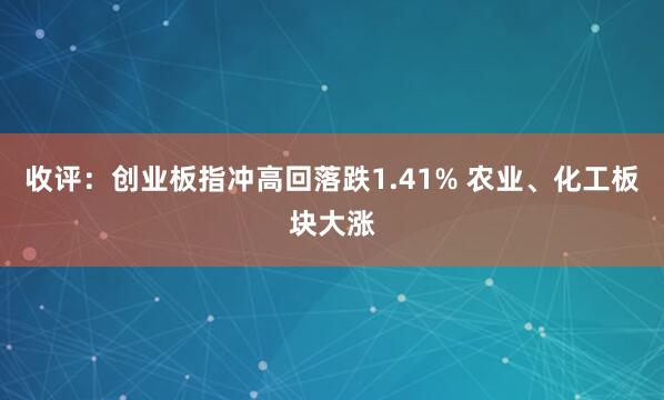收评：创业板指冲高回落跌1.41% 农业、化工板块大涨