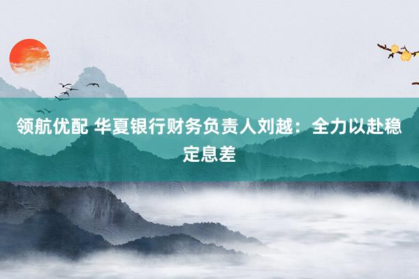 领航优配 华夏银行财务负责人刘越：全力以赴稳定息差