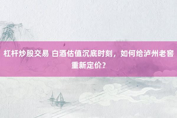 杠杆炒股交易 白酒估值沉底时刻，如何给泸州老窖重新定价？