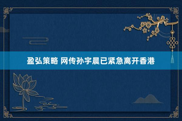盈弘策略 网传孙宇晨已紧急离开香港