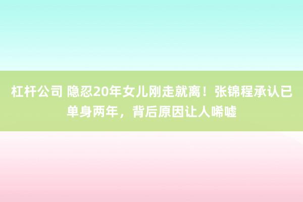 杠杆公司 隐忍20年女儿刚走就离！张锦程承认已单身两年，背后原因让人唏嘘