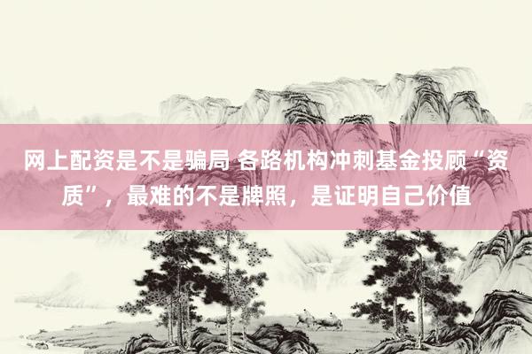 网上配资是不是骗局 各路机构冲刺基金投顾“资质”，最难的不是牌照，是证明自己价值
