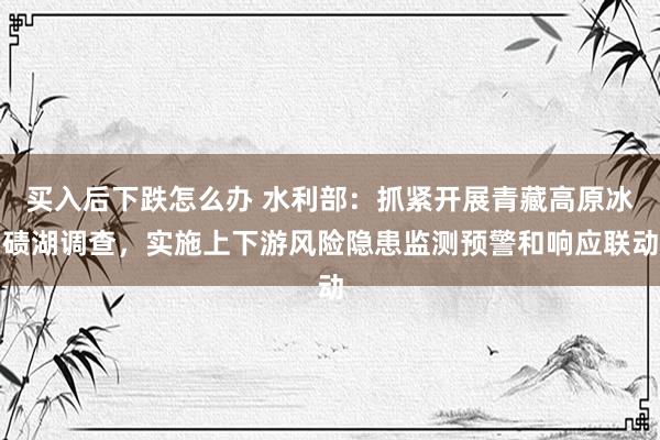 买入后下跌怎么办 水利部：抓紧开展青藏高原冰碛湖调查，实施上下游风险隐患监测预警和响应联动