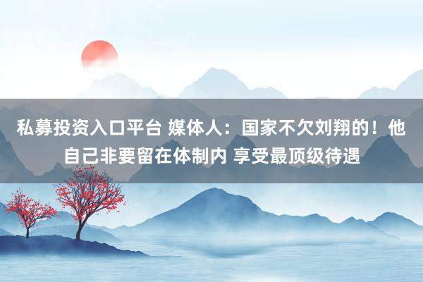 私募投资入口平台 媒体人：国家不欠刘翔的！他自己非要留在体制内 享受最顶级待遇