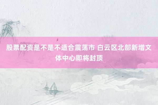 股票配资是不是不适合震荡市 白云区北部新增文体中心即将封顶
