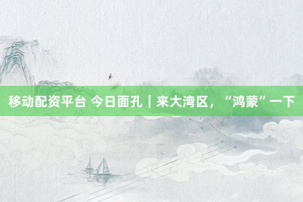 移动配资平台 今日面孔｜来大湾区，“鸿蒙”一下