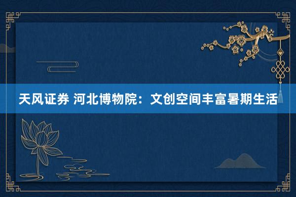 天风证券 河北博物院：文创空间丰富暑期生活