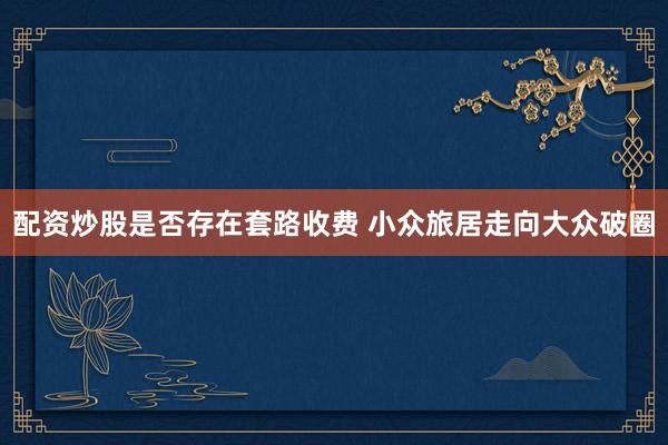 配资炒股是否存在套路收费 小众旅居走向大众破圈