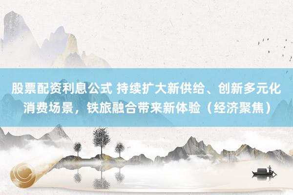 股票配资利息公式 持续扩大新供给、创新多元化消费场景，铁旅融合带来新体验（经济聚焦）