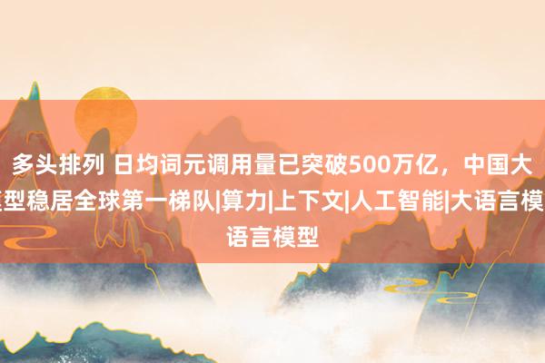 多头排列 日均词元调用量已突破500万亿，中国大模型稳居全球第一梯队|算力|上下文|人工智能|大语言模型