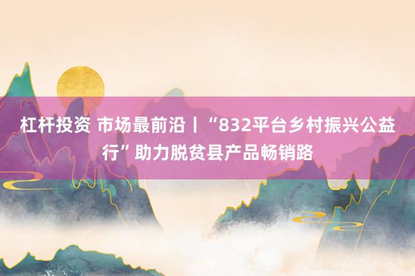 杠杆投资 市场最前沿丨“832平台乡村振兴公益行”助力脱贫县产品畅销路