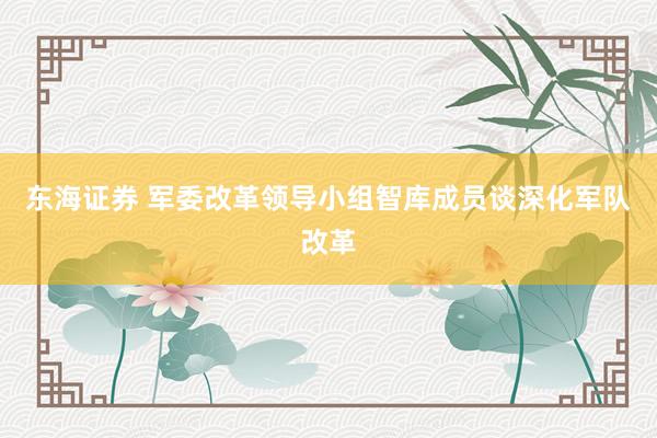 东海证券 军委改革领导小组智库成员谈深化军队改革