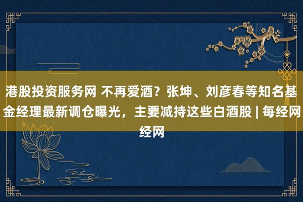 港股投资服务网 不再爱酒？张坤、刘彦春等知名基金经理最新调仓曝光，主要减持这些白酒股 | 每经网