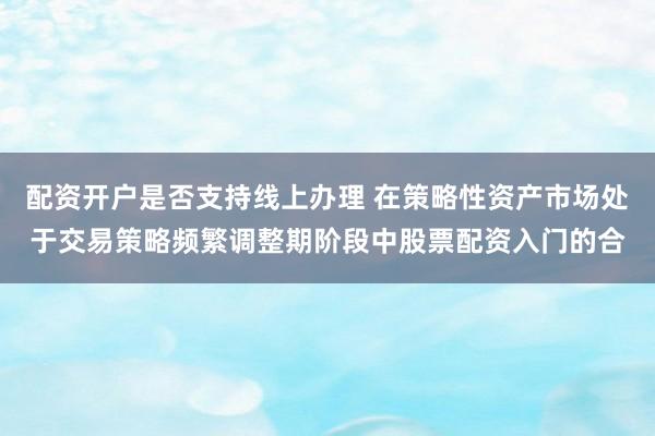 配资开户是否支持线上办理 在策略性资产市场处于交易策略频繁调整期阶段中股票配资入门的合