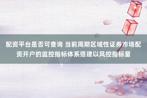 配资平台是否可查询 当前周期区域性证券市场配资开户的监控指标体系搭建以风控指标量