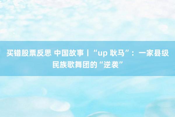 买错股票反思 中国故事丨“up 耿马”：一家县级民族歌舞团的“逆袭”