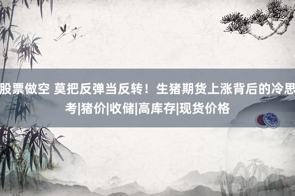 股票做空 莫把反弹当反转！生猪期货上涨背后的冷思考|猪价|收储|高库存|现货价格