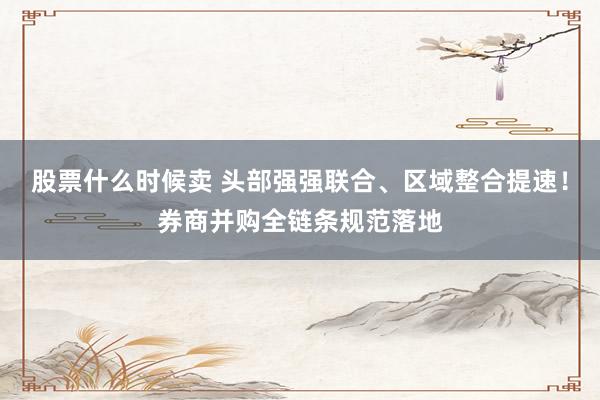 股票什么时候卖 头部强强联合、区域整合提速！券商并购全链条规范落地