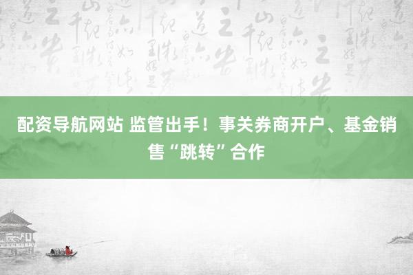 配资导航网站 监管出手！事关券商开户、基金销售“跳转”合作