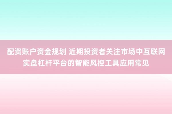 配资账户资金规划 近期投资者关注市场中互联网实盘杠杆平台的智能风控工具应用常见