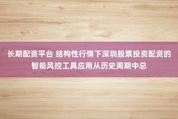 长期配资平台 结构性行情下深圳股票投资配资的智能风控工具应用从历史周期中总